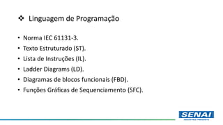  Linguagem de Programação
• Norma IEC 61131-3.
• Texto Estruturado (ST).
• Lista de Instruções (IL).
• Ladder Diagrams (LD).
• Diagramas de blocos funcionais (FBD).
• Funções Gráficas de Sequenciamento (SFC).
 