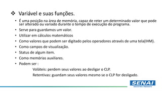  Variável e suas funções.
• É uma posição na área de memória, capaz de reter um determinado valor que pode
ser alterado ou variado durante o tempo de execução do programa.
• Serve para guardamos um valor.
• Utilizar em cálculos matemáticos
• Como valores que podem ser digitado pelos operadores através de uma tela(IHM).
• Como campos de visualização.
• Status de algum item.
• Como memórias auxiliares.
• Podem ser :
Voláteis: perdem seus valores ao desligar o CLP.
Retentivas: guardam seus valores mesmo se o CLP for desligado.
 