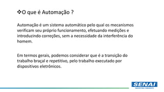 O que é Automação ?
Automação é um sistema automático pelo qual os mecanismos
verificam seu próprio funcionamento, efetuando medições e
introduzindo correções, sem a necessidade da interferência do
homem.
Em termos gerais, podemos considerar que é a transição do
trabalho braçal e repetitivo, pelo trabalho executado por
dispositivos eletrônicos.
 