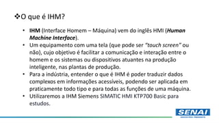 O que é IHM?
• IHM (Interface Homem – Máquina) vem do inglês HMI (Human
Machine Interface).
• Um equipamento com uma tela (que pode ser “touch screen” ou
não), cujo objetivo é facilitar a comunicação e interação entre o
homem e os sistemas ou dispositivos atuantes na produção
inteligente, nas plantas de produção.
• Para a indústria, entender o que é IHM é poder traduzir dados
complexos em informações acessíveis, podendo ser aplicada em
praticamente todo tipo e para todas as funções de uma máquina.
• Utilizaremos a IHM Siemens SIMATIC HMI KTP700 Basic para
estudos.
 