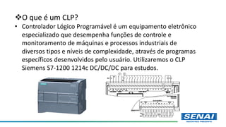 O que é um CLP?
• Controlador Lógico Programável é um equipamento eletrônico
especializado que desempenha funções de controle e
monitoramento de máquinas e processos industriais de
diversos tipos e níveis de complexidade, através de programas
específicos desenvolvidos pelo usuário. Utilizaremos o CLP
Siemens S7-1200 1214c DC/DC/DC para estudos.
 