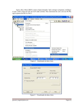 giovanni_magela@yahoo.com Página 10
Agora, abra o bloco OB10 e insira a lógica desejada. Após carregar o programa, certifique-
se que a data e hora da CPU do CLP estão corretas. Para sincroniza-lás com a de seu PC/PG,
siga os passos da FIG.4 e FIG.5.
Figura 4 – Atualização de data e hora
Figura 5 – Visualização de data e hora
 