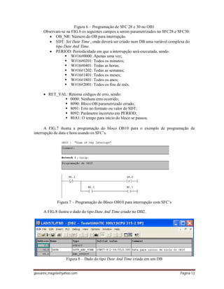 giovanni_magela@yahoo.com Página 13
Figura 6 – Programação de SFC 28 e 30 no OB1
Observam-se na FIG.6 os seguintes campos a serem parametrizados no SFC28 e SFC30:
 OB_NR: Número do OB para interrupção.
 SDT: Set Date Time , onde deverá ser criado num DB uma variável complexa do
tipo Date And Time.
 PERIOD: Periodicidade em que a interrupção será executada, sendo:
 W#16#0000: Apenas uma vez;
 W#16#0201: Todos os minutos;
 W#16#0401: Todas as horas;
 W#16#1202: Todas as semanas;
 W#16#1401: Todos os meses;
 W#16#1801: Todos os anos;
 W#16#2001: Todos os fins de mês.
 RET_VAL: Retorna códigos de erro, sendo:
 0000: Nenhum erro ocorrido;
 8090: Bloco OB parametrizado errado;
 8091: Erro no formato ou valor de SDT;
 8092: Parâmetro incorreto em PERIOD;
 80A1: O tempo para início do bloco se passou.
A FIG.7 ilustra a programação do bloco OB10 para o exemplo de programação de
interrupção de data e hora usando os SFC’s.
Figura 7 – Programação do Bloco OB10 para interrupção com SFC’s
A FIG.8 ilustra o dado do tipo Date And Time criado no DB2.
Figura 8 – Dado do tipo Date And Time criado em um DB
 