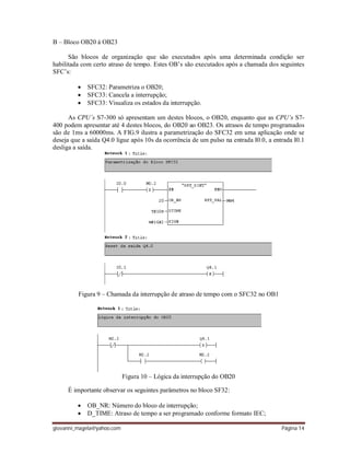 giovanni_magela@yahoo.com Página 14
B – Bloco OB20 á OB23
São blocos de organização que são executados após uma determinada condição ser
habilitada com certo atraso de tempo. Estes OB’s são executados após a chamada dos seguintes
SFC’s:
 SFC32: Parametriza o OB20;
 SFC33: Cancela a interrupção;
 SFC33: Visualiza os estados da interrupção.
As CPU´s S7-300 só apresentam um destes blocos, o OB20, enquanto que as CPU’s S7-
400 podem apresentar até 4 destes blocos, do OB20 ao OB23. Os atrasos de tempo programados
são de 1ms a 60000ms. A FIG.9 ilustra a parametrização do SFC32 em uma aplicação onde se
deseja que a saída Q4.0 ligue após 10s da ocorrência de um pulso na entrada I0.0, a entrada I0.1
desliga a saída.
Figura 9 – Chamada da interrupção de atraso de tempo com o SFC32 no OB1
Figura 10 – Lógica da interrupção do OB20
É importante observar os seguintes parâmetros no bloco SF32:
 OB_NR: Número do bloco de interrupção;
 D_TIME: Atraso de tempo a ser programado conforme formato IEC;
 