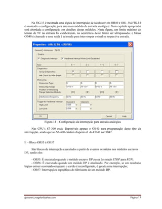 giovanni_magela@yahoo.com Página 17
Na FIG.13 é mostrada uma lógica de interrupção de hardware em OB40 e OB1. Na FIG.14
é mostrada a configuração para erro num módulo de entrada analógico. Num capítulo apropriado
será abordada a configuração em detalhes destes módulos. Nesta figura, um limite máximo de
tensão de 9V na entrada foi estabelecido, na ocorrência deste limite ser ultrapassado, o bloco
OB40 é chamado e uma saída é acionada para interromper o sinal na respectiva entrada.
Figura 14 – Configuração da interrupção para entrada analógica
Nas CPU´s S7-300 estão disponíveis apenas o OB40 para programação deste tipo de
interrupção, sendo que no S7-400 existem disponível do OB40 ao OB47.
E – Bloco OB55 à OB57
São blocos de interrupção executados a partir de eventos ocorridos nos módulos escravos
DP, sendo eles:
- OB55: É executado quando o módulo escravo DP passa do estado STOP para RUN;
- OB56: É executado quando um módulo DP é atualizado. Por exemplo, se um resultado
lógico estiver ocorrendo enquanto o cartão é reconfigurado, é gerada uma interrupção;
- OB57: Interrupções específicas do fabricante de um módulo DP.
 