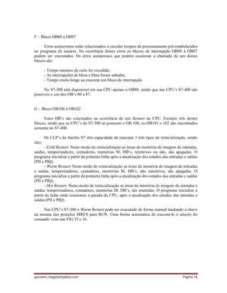 giovanni_magela@yahoo.com Página 18
F – Bloco OB80 à OB87
Erros assíncronos estão relacionados a exceder tempos de processamento pré-estabelecidos
no programa de usuário. Na ocorrência destes erros os blocos de interrupção OB80 à OB87
podem ser executados. Os erros assíncronos que podem ocasionar a chamada de um destes
blocos são:
- Tempo máximo de ciclo foi excedido;
- As interrupções de Hora e Data foram saltadas;
- Tempo muito longo ao executar um bloco de interrupção.
No S7-300 está disponível em sua CPU apenas o OB80, sendo que nas CPU’s S7-400 são
possíveis o uso dos OB’s 80 a 87.
G – Bloco OB100 à OB102
Estes OB’s são executados na ocorrência de um Restart na CPU. Existem três destes
blocos, sendo que as CPU’s do S7-300 só possuem o OB 100, os OB101 e 102 são encontrados
somente no S7-400.
Os CLP’s da família S7 têm capacidade de executar 3 três tipos de reinicialização, sendo
elas:
- Cold Restart: Neste modo de reinicialização as áreas de memória de imagem de entradas,
saídas, temporizadores, contadores, memórias M, DB’s, retentivos ou não, são apagadas. O
programa inicializa a partir da primeira linha após a atualização dos estados das entradas e saídas
(PII e PIQ).
- Warm Restart: Neste modo de reinicialização as áreas de memória de imagem de entradas
e saídas, temporizadores, contadores, memórias M, DB’s, não retentivos, são apagadas. O
programa inicializa a partir da primeira linha após a atualização dos estados das entradas e saídas
(PII e PIQ).
- Hot Restart: Neste modo de reinicialização as áreas de memória de imagem de entradas e
saídas, temporizadores, contadores, memórias M, DB’s, são mantidas. O programa inicializa a
partir da linha onde ocasionou a parada da CPU, após a atualização dos estados das entradas e
saídas (PII e PIQ).
Nas CPU’s S7-300 o Warm Restart pode ser executado de forma manual mudando a chave
na mesma das posições MRES para RUN. Uma forma automática de executá-lo e através do
comando visto nas FIG.15 e 16.
 