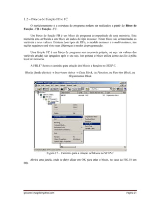 giovanni_magela@yahoo.com Página 21
1.2 – Blocos de Função FB e FC
O particionamento e a estrutura do programa podem ser realizados a partir do Bloco de
Função - FB e Função - FC.
Um bloco de função FB é um bloco de programa acompanhado de uma memória. Esta
memória esta atribuída a um bloco de dados do tipo instance. Neste bloco são armazenadas as
variáveis e seus valores. Existem dois tipos de FB’s, o modelo instance e o multi-instance, nas
seções seguintes será visto suas diferenças e modos de programação.
Uma função FC é um bloco de programa sem memória própria, ou seja, os valores das
variáveis criadas são apagados após o seu uso, isto porque o bloco utiliza como auxílio à pilha
local de memória.
A FIG.17 ilustra o caminho para criação dos blocos e funções no STEP-7.
Blocks (botão direito)  Insert new object  Data Block, ou Function, ou Function Block, ou
Organization Block
Figura 17 – Caminho para a criação de blocos no STEP-7
Abrirá uma janela, onde se deve clicar em OK para criar o bloco, no caso da FIG.18 um
DB.
 