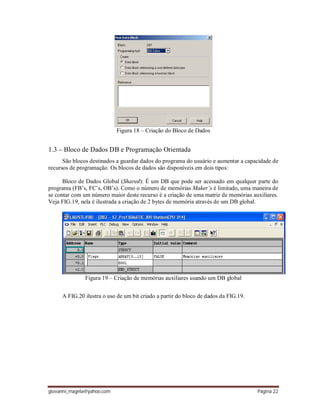 giovanni_magela@yahoo.com Página 22
Figura 18 – Criação do Bloco de Dados
1.3 – Bloco de Dados DB e Programação Orientada
São blocos destinados a guardar dados do programa do usuário e aumentar a capacidade de
recursos de programação. Os blocos de dados são disponíveis em dois tipos:
Bloco de Dados Global (Shared): É um DB que pode ser acessado em qualquer parte do
programa (FB’s, FC’s, OB’s). Como o número de memórias Maker’s é limitado, uma maneira de
se contar com um número maior deste recurso é a criação de uma matriz de memórias auxiliares.
Veja FIG.19, nela é ilustrada a criação de 2 bytes de memória através de um DB global.
Figura 19 – Criação de memórias auxiliares usando um DB global
A FIG.20 ilustra o uso de um bit criado a partir do bloco de dados da FIG.19.
 