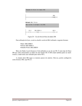 giovanni_magela@yahoo.com Página 23
Figura 20 – Uso de bits do bloco de dados DB
Para utilização de bytes, words ou double words do DB é utilizado o seguinte formato:
Byte: DB2.DBB 0
Word: DB2.DBW 0
Double Word: DB2.DBD 0
Bloco de Dados Local (Instance): Está atribuído ao uso de um FB. É neste tipo de bloco
DB que serão armazenados os dados de uma função FB. O DB criado também pode ser multi-
instance, sendo neste caso utilizado para vários FB’s.
A criação deste DB segue os mesmos passos do anterior. Deve-se, porém configurá-lo
como Instance DB, veja FIG.21.
 