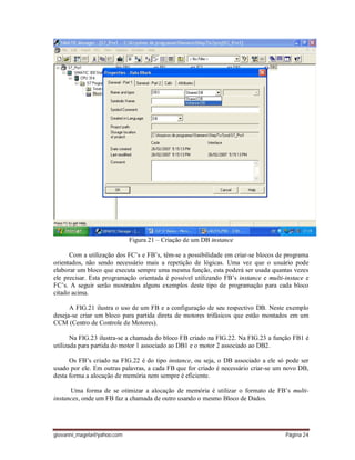 giovanni_magela@yahoo.com Página 24
Figura 21 – Criação de um DB instance
Com a utilização dos FC’s e FB’s, têm-se a possibilidade em criar-se blocos de programa
orientados, não sendo necessário mais a repetição de lógicas. Uma vez que o usuário pode
elaborar um bloco que executa sempre uma mesma função, esta poderá ser usada quantas vezes
ele precisar. Esta programação orientada é possível utilizando FB’s instance e multi-instace e
FC’s. A seguir serão mostrados alguns exemplos deste tipo de programação para cada bloco
citado acima.
A FIG.21 ilustra o uso de um FB e a configuração de seu respectivo DB. Neste exemplo
deseja-se criar um bloco para partida direta de motores trifásicos que estão montados em um
CCM (Centro de Controle de Motores).
Na FIG.23 ilustra-se a chamada do bloco FB criado na FIG.22. Na FIG.23 a função FB1 é
utilizada para partida do motor 1 associado ao DB1 e o motor 2 associado ao DB2.
Os FB’s criado na FIG.22 é do tipo instance, ou seja, o DB associado a ele só pode ser
usado por ele. Em outras palavras, a cada FB que for criado é necessário criar-se um novo DB,
desta forma a alocação de memória nem sempre é eficiente.
Uma forma de se otimizar a alocação de memória é utilizar o formato de FB’s multi-
instances, onde um FB faz a chamada de outro usando o mesmo Bloco de Dados.
 