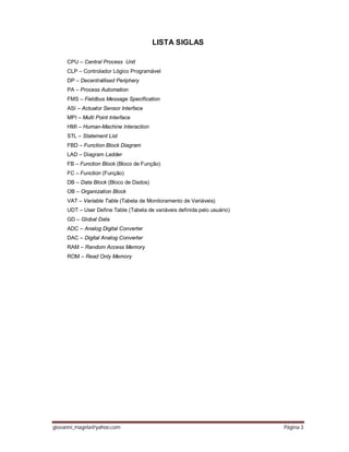 giovanni_magela@yahoo.com Página 3
LISTA SIGLAS
CPU – Central Process Unit
CLP – Controlador Lógico Programável
DP – Decentrallised Periphery
PA – Process Automation
FMS – Fieldbus Message Specification
ASI – Actuator Sensor Interface
MPI – Multi Point Interface
HMI – Human-Machine Interaction
STL – Statement List
FBD – Function Block Diagram
LAD – Diagram Ladder
FB – Function Block (Bloco de Função)
FC – Function (Função)
DB – Data Block (Bloco de Dados)
OB – Organization Block
VAT – Variable Table (Tabela de Monitoramento de Variáveis)
UDT – User Define Table (Tabela de variáveis definida pelo usuário)
GD – Global Data
ADC – Analog Digital Converter
DAC – Digital Analog Converter
RAM – Random Access Memory
ROM – Read Only Memory
 