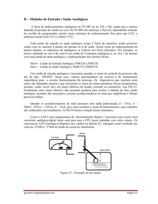 giovanni_magela@yahoo.com Página 33
II – Módulos de Entrada e Saída Analógicos
A faixa de endereçamentos analógicos no S7-300 vai de 256 a 766, sendo que o mesmo
depende da posição do cartão no rack. No S7-400 este endereço é flexivel, dependendo somente
da escolha do programador, porém numa estrutura de endereçamento fixa para este CLP, o
endereço inicial seria 512 e o último 1532.
Cada ponto de entrada ou saída analógico ocupa 2 bytes de memória, sendo possíveis
catões com no máximo 8 pontos de entrada ou 4 de saída. Assim como no endereçamento de
pontos digitais, os endereços de analógicos se referem aos bytes utilizados. Por exemplo, se
estiver instalado no slot 0 do rack 0 um cartão de 8 entradas analógicas e, no slot 1 da mesmo
rack uma cartão de saída analógico, o endereçamento dos mesmos ficam:
Slot 0 – Cartão de Entrada Analógico: PIW256 à PIW270.
Slot 1 – Cartão de Saída Analógico: PQW272 à PQW278.
Um cartão de entrada analógico é necessário quando os sinais de controle da processo não
são do tipo ON/OFF. Neste caso, valores intermediários da variável é de fundamental
importância para o correto funcionamento do processo. Os dispositivos que recebem estes
sinais são chamados sensores, que convertem os sinais de outras grandezas físicas (temperatura,
pressão, vazão, nível, etc), em sinais elétricos de tensão, corrente ou resistência, veja FIG.33.
Geralmente estes sinais elétricos não possuem potência para excitar a entrada de uma cartão
analógico, portanto são necessários circuito acondicionadores de sinal que amplificam e filtram
possíveis ruídos.
Quando os acondicionadores de sinal possuem uma saída padronizada (1 - 5Vcc, 4 –
20mA, -10Vcc - +10Vcc, 0 – 1mA, ete), estes recebem o nome de transmissores, caso contrário
são conhecidos com trandutores. A FIG.34 ilustra a função destes elementos..
Como o CLP é uma equipamento de processamento digital, é necessário que ocorra uma
conversão analógica-digital deste sinal para que a CPU possa trabalhar com estes valares. Os
conversores A/D (Analógicos-Digitais) dos cartões na família S7, entregam como resultado um
valor de -27648 a +27648 do fundo de escala do transmissor.
Figura 33 – Exemplo de um sensor
 