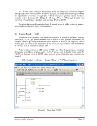 giovanni_magela@yahoo.com Página 35
O CLP envia sinais analógicos de comando através de cartões com conversores Digitais-
Analógicos (D/A). Como nos cartões de entrada analógica, os cartões de saída analógica também
são especificados conforme a resolução (8 a 15 bit’s), natureza da grandeza elétrica (tensão ou
corrente) e nível da mesma (0 – 10Vcc, 4 – 20 mA, -10Vcc - +10Vcc, etc). O valor a ser
convertido pelo cartão para a grandeza analógica é de -27648 a +27648.
Os valores da conversão analógica, tanto de entrada como de saída, podem ser usados e
representados nos formatos inteiro ou hexadecimal.
2.1 – Função Escale – FC105
Visando facilitar o trabalho com grandezas analógicas de entrada a SIEMENS elaborou
uma função, FC105, que permite trabalhar com a medida de uma grandeza diretamente. Por
exemplo, supondo que deseja-se trabalhar com a medição de nível de um tanque de 10m de
altura e, para isso utiliza-se um transmissor de 0 a 10Vcc, ou seja, quando o valor da tensão for
de 10Vcc, o nível do reservatório está em 10m.
Porém o valor mostrado no CLP será de +27648 e não 10 m. Para que se possa interpretar
diretamente a medida do nível em metros no CLP faz se o uso da função citada acima. Na
FIG.35 está ilustrada o uso do FC105 para o exemplo acima. O caminho para encontrar essa
função é:
OB1 (Catalog)  Libraries  Standard Library TI-S7 Converting Blocks
Figura 35 – Bloco Scale FC105
 