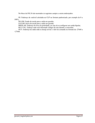 giovanni_magela@yahoo.com Página 37
No bloco da FIG.36 são mostrados os seguintes campos a serem endereçados:
IN: Endereço da variável calculada no CLP no formato padronizado, por exemplo de 0 a
100%;
HI-LIM: Fundo de escala para a saída em questão;
LO-LIM: Início da escala para a saída em questão;
BIPOLAR: Endereço de troca de polaridade, no caso de se configurar um cartão bipolar;
RET-VAL: Enderço onde será informado códigos de erro durante a conversão;
OUT: Endereço de saída onde se deseja enviar o valor de comando no formato de -27648 a
+27648.
 