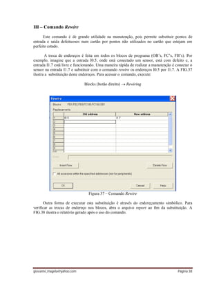 giovanni_magela@yahoo.com Página 38
III – Comando Rewire
Este comando é de grande utilidade na manutenção, pois permite substituir pontos de
entrada e saída defeituosos num cartão por pontos não utilizados no cartão que estejam em
perfeito estado.
A troca de endereços é feita em todos os blocos de programa (OB’s, FC’s, FB’s). Por
exemplo, imagine que a entrada I0.5, onde está conectado um sensor, está com defeito e, a
entrada I1.7 está livre e funcionando. Uma maneira rápida de realizar a manutenção é conectar o
sensor na entrada I1.7 e substituir com o comando rewire os endereços I0.5 por I1.7. A FIG.37
ilustra a substituição deste endereços. Para acessar o comando, execute:
Blocks (botão direito)  Rewiring
Figura 37 – Comando Rewire
Outra forma de executar esta substituição é através do endereçamento simbólico. Para
verificar as trocas de endereço nos blocos, abra o arquivo report ao fim da substituição. A
FIG.38 ilustra o relatório gerado após o uso do comando.
 