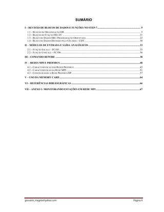 giovanni_magela@yahoo.com Página 4
SUMÁRIO
I – REVISÃO DE BLOCOS DE DADOS E FUNÇÕES NO STEP-7................................................................. 5
1.1 – BLOCOS DE ORGANIZAÇÃO OB................................................................................................................... 5
1.2 – BLOCOS DE FUNÇÃO FB E FC ....................................................................................................................21
1.3 – BLOCO DE DADOS DB E PROGRAMAÇÃO ORIENTADA .................................................................................22
1.4 – BLOCO DE DADOS DEFINIDO PELO USUÁRIO – UDT....................................................................................30
II – MÓDULOS DE ENTRADA E SAÍDA ANALÓGICOS .............................................................................33
2.1 – FUNÇÃO ESCALE – FC105 .........................................................................................................................35
2.2 – FUNÇÃO UNSCALE – FC106.......................................................................................................................36
III – COMANDO REWIRE ...............................................................................................................................38
IV – REDES MPI E PROFIBUS ........................................................................................................................40
4.1 – CARACTERÍSTICAS DAS REDES PROFIBUS ...................................................................................................42
4.2 – CARACTERÍSTICAS DA REDE MPI...............................................................................................................51
4.3 – CONFIGURANDO A REDE PROFIBUS DP.......................................................................................................57
V – USO DA MEMORY CARD.........................................................................................................................64
VI – REFERÊNCIAS BIBLIOGRÁFICAS .......................................................................................................66
VII – ANEXO 1: MONITORANDO ESTAÇÕES EM REDE MPI ..................................................................67
 