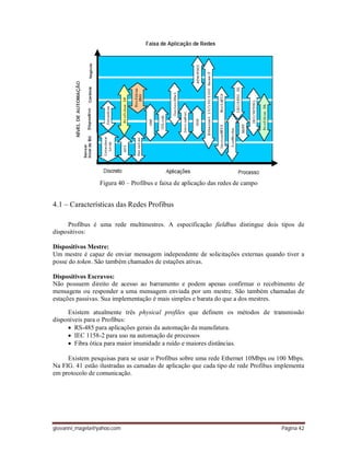 giovanni_magela@yahoo.com Página 42
Figura 40 – Profibus e faixa de aplicação das redes de campo
4.1 – Características das Redes Profibus
Profibus é uma rede multimestres. A especificação fieldbus distingue dois tipos de
dispositivos:
Dispositivos Mestre:
Um mestre é capaz de enviar mensagem independente de solicitações externas quando tiver a
posse do token. São também chamados de estações ativas.
Dispositivos Escravos:
Não possuem direito de acesso ao barramento e podem apenas confirmar o recebimento de
mensagens ou responder a uma mensagem enviada por um mestre. São também chamadas de
estações passivas. Sua implementação é mais simples e barata do que a dos mestres.
Existem atualmente três physical profiles que definem os métodos de transmissão
disponíveis para o Profibus:
RS-485 para aplicações gerais da automação da manufatura.
IEC 1158-2 para uso na automação de processos
Fibra ótica para maior imunidade a ruído e maiores distâncias.
Existem pesquisas para se usar o Profibus sobre uma rede Ethernet 10Mbps ou 100 Mbps.
Na FIG. 41 estão ilustradas as camadas de aplicação que cada tipo de rede Profibus implementa
em protocolo de comunicação.
 