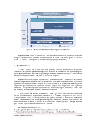 giovanni_magela@yahoo.com Página 43
Figura 41 – Camadas de Referência para os protocolos Profibus
O protocolo DP utiliza as camadas 1 e 2 e a camada de usuário. Esta arquitetura otimizada
assegura uma transmissão de dados eficiente e rápida. A Switch FMS possui apenas as camadas
1, 2 e 7. A camada 7 corresponde ao Fieldbus Message Specification (FMS).
A – Rede Profibus PA
A rede Filedbus PA é uma rede para interligar válvulas, transmissores de pressão
diferencial, etc, portanto geralmente dispositivos escravos. A alimentação dos dispositivos pode
se dar pela própria rede. Caso se deseje interligar esta rede de baixa velocidade a uma rede de
alta velocidade (DP) ou a um CLP, deve-se utilizar um acoplador.
O protocolo é muito simples o que facilita a interoperabilidade. A distribuição do controle
depende sempre de um mestre externo. O mestre deve ler as PVs dos transmissores, executar os
algoritmos de controle e definir a abertura da válvula de controle. A Profibus PA permite ligar 32
dispositivos por segmento sem segurança intrínseca (IS) ou até 9 dispositivos com segurança
intrínseca. Os dispositivos podem ser conectados e desconectados para manutenção com a rede
em operação, mesmo quando operando em áreas classificadas.
A rede Profibus PA obedece ao padrão IEC 1158-2 que utiliza como meio de transmissão
um par trançado blindado, e apresenta a velocidade de 31.25 kbit/s. Este padrão de nível físico é
o mesmo da rede H1 da Fieldbus Foundation. Ele permite alimentar os dispositivos diretamente
usando o barramento de dois fios e apresenta segurança intrínseca. Esta rede pode ser usada em
áreas classificadas e atende ao modelo FISCO (Fieldbus Intrinsically Safe Concept) definido
pelo Federal Physical Technical Institute da Alemanha.
Os princípios fundamentais são:
Cada segmento deve ter uma única fonte de potência: a fonte de alimentação.
Nenhuma potência é alimentada no barramento quando a estação está enviando dados.
 