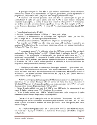 giovanni_magela@yahoo.com Página 52
A principal vantagem da rede MPI é que diversos equipamentos podem estabelecer
comunicação com a CPU ao mesmo tempo. Isso significa, por exemplo, que um equipamento de
programação, uma IHM ou outro CLP podem estar em operação ao mesmo tempo.
A interface MPI também possibilita criar uma rede de comunicação na qual um
administrador da rede tem acesso central com um PC/PG a todos módulos inteligentes
conectadas a(s) estações. O número de canais para conexão a outros parceiros de comunicação
que podem ser usados ao mesmo tempo depende do tipo de CPU. Por exemplo, a CPU 314
possui 4 recursos de conexão e CPU 416 possui 64. As principais características da rede MPI
são:
 Protocolo de Comunicação: RS-485.
 Taxas de Transmissão de Dados: 19.2 kbps, 187.5 kbps ou 1.5 Mbps.
 Distâncias: Até 50m (entre dois nós vizinhos) e com 2 repetidores 1100m. Com fibra ótica
pode se chegar até 23.8 km numa topologia estrela de rede.
 Utiliza dos mesmos conectores e cabos Profibus DP para sua implementação.
 Para conexão entre PG/PC que não exista uma placa MPI instalada, é necessário um
adaptador (PC Adapter) que têm comprimento máximo de cabo de 5m e taxa de transmissão do
CLP para PG/PC de 187.5 kbps.
A comunicação entre CLP’s utilizando a interface MPI dos mesmos é feita através da
configuração dos “Dados Globais” ou GD’s (Global Data). A utilização dos GD’s não é
programada, e sim configurada. A configuração para trocas de dados entre as CPU’s é
armazenada em uma tabela. A comunicação de dados globais pode ocorrer entre até 15 CPU´s
de um projeto. Ela é projetada para pequenas quantidades de dados, os quais são transmitidos
ciclicamente. As CPU’s S7-400 também permitem a transferência de dados controlada por
programa, e consequentemente acionada por evento.
A configuração dos dados de comunicação é feito pela ferramenta “Define Global Data”.
Antes, porém é necessário colocar na coluna Tabela de Dados Globais as CPU’s que irão trocar
dados. Nas linhas desta tabela definem-se as variáveis a serem trocadas. Quase todas as áreas de
endereços da CPU podem ser usadas como variáveis, M, I, Q, T, C, DB’s (menos entradas e
saídas externas e dados temporários).
As CPU’s participantes da troca de pacotes GD formam um círculo GD. Cada círculo GD é
identificado por um número de círculo GD. Um círculo GD é uma lista fixada em pacotes de
GD. Cada CPU em um círculo de dados globais pode enviar dados para outras CPU’s ou receber
dados de outras. Existem 2 tipos de círculos GD’s, a saber:
 Círculo de dados globais com mais de 2 CPU’s. Uma CPU então é a transmissora de um
pacote de dados e todas as outras CPU’s do círculo são receptoras.
 Círculo de dados globais com 2 CPU’s. Cada CPU pode tanto enviar um pacote de dados
para a outra quanto receber um pacote da dados da primeira.
Cada CPU de um S7-300 pode estar em até 4 círculos GD diferentes. Até 15 CPU’s
diferentes podem trocar dados através de comunicação GD em uma rede MPI. Uma CPU pode
enviar 1 pacote e receber no máximo um pacote por círculo GD e, cada pacote pode ter no
máximo 22 bytes.
No S7-400 um CPU pode estar até em 16 círculos GD, enviando e recebendo no máximo
um pacote de 54 bytes por círculo GD. A numeração de um círculo GD obedece a seguinte
configuração.
 