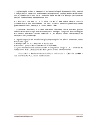 giovanni_magela@yahoo.com Página 56
5 – Após compilar a tabela de dados da FIG.56 (comando Compile do menu GD Table), transfira
a configuração de dados feitas para cada CPU separadamente. Interligue as CPU’s fisicamente
com os cabos de rede. Com a função “Accessible Nodes” no SIMATIC Manager, verifique se as
estações foram colocadas corretamente em rede.
6 – Selecione a taxa Scan de 1 a 255 nas CPU’s S7-300 para envio e recepção de dados
acessando a opção Scan Rates do menu View. Para a recepção e transmissão puramente acionado
por evento selecione 0, esta opção só é válida para o S7-400.
7 – Para obter a informação se os dados estão sendo transferidos com ou sem erros, pode-se
especificar uma palavra dupla para as informações de status para cada pacote. Selecione a opção
GD Status do menu View, o sistema operacional da CPU irá então retornar uma informação de
verificação nesta palavra dupla.
8 – Após a compilação dos dados de configuração pela segunda vez, pode-se transferi-los para as
CPU’s como segue:
a- Coloque todas as CPU’s envolvidas no modo STOP;
b- Selecione a opção de Download to Module no menu PLC;
c- Após a transferência com sucesso dos dados de configuração, coloque as CPU’s envolvidas de
volta ao modo RUN. A troca cíclica dos dados globais começa automaticamente.
No ANEXO1 da Apostila é visto um exemplo de como colocar as 2 CPU’s em rede MPI e
suas respectivas PG/PC’s para seu monitoramento.
 