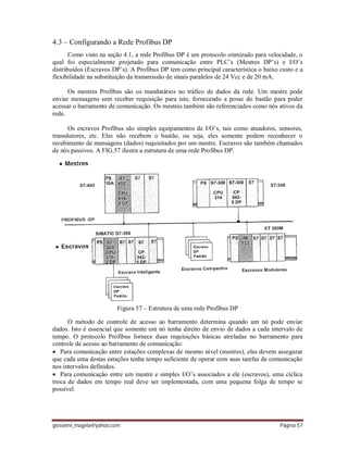 giovanni_magela@yahoo.com Página 57
4.3 – Configurando a Rede Profibus DP
Como visto na seção 4.1, a rede Profibus DP é um protocolo otimizado para velocidade, o
qual foi especialmente projetado para comunicação entre PLC’s (Mestres DP’s) e I/O’s
distribuídos (Escravos DP’s). A Profibus DP tem como principal característica o baixo custo e a
flexibilidade na substituição da transmissão de sinais paralelos de 24 Vcc e de 20 mA.
Os mestres Profibus são os mandatários no tráfico de dados da rede. Um mestre pode
enviar mensagens sem receber requisição para isto, fornecendo a posse do bastão para poder
acessar o barramento de comunicação. Os mestres também são referenciados como nós ativos da
rede.
Os escravos Profibus são simples equipamentos de I/O’s, tais como atuadores, sensores,
transdutores, etc. Eles não recebem o bastão, ou seja, eles somente podem reconhecer o
recebimento de mensagens (dados) requisitados por um mestre. Escravos são também chamados
de nós passivos. A FIG.57 ilustra a estrutura de uma rede Profibus DP.
Figura 57 – Estrutura de uma rede Profibus DP
O método de controle de acesso ao barramento determina quando um nó pode enviar
dados. Isto é essencial que somente um nó tenha direito de envio de dados a cada intervalo de
tempo. O protocolo Profibus fornece duas requisições básicas atreladas no barramento para
controle de acesso ao barramento de comunicação:
 Para comunicação entre estações complexas de mesmo nível (mestres), elas devem assegurar
que cada uma destas estações tenha tempo suficiente de operar com suas tarefas de comunicação
nos intervalos definidos.
 Para comunicação entre um mestre e simples I/O’s associados a ele (escravos), uma cíclica
troca de dados em tempo real deve ser implementada, com uma pequena folga de tempo se
possível.
 
