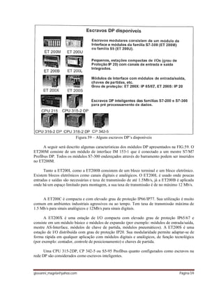 giovanni_magela@yahoo.com Página 59
Figura 59 – Alguns escravos DP’s disponíveis
A seguir será descrito algumas características dos módulos DP apresentados na FIG.59. O
ET200M consiste de um módulo de interface IM 153-1 que é conectado a um mestre S7/M7
Profibus DP. Todos os módulos S7-300 endereçados através do barramento podem ser inseridos
no ET200M.
Tanto a ET200L como a ET200B consistem de um bloco terminal e um bloco eletrônico.
Existem blocos eletrônicos como canais digitais e analógicos. O ET200L é usado onde poucas
entradas e saídas são necessárias e taxa de transmissão de até 1.5Mb/s, já a ET200B é aplicada
onde há um espaço limitado para montagem, a sua taxa de transmissão é de no máximo 12 Mb/s.
A ET200C é compacta e com elevado grau de proteção IP66/IP77. Sua utilização é muito
comum em ambientes industriais agressivos ou ao tempo. Tem taxa de transmissão máxima de
1.5 Mb/s para sinais analógicos e 12Mb/s para sinais digitais.
A ET200X é uma estação de I/O compacta com elevado grau de proteção IP65/67 e
consiste em um módulo básico e módulos de expansão (por exemplo: módulos de entrada/saída,
mestre AS-Interface, módulos de chave de partida, módulos pneumáticos). A ET200S é uma
estação de I/O distribuída com grau de proteção IP20. Sua modularidade permite adaptar-se de
forma rápida em qualquer aplicação com módulos digitais e analógicos, de função tecnológica
(por exemplo: contador, controle de posicionamento) e chaves de partida.
Uma CPU 315-2DP, CP 342-5 ou S5-95 Profibus quanto configurados como escravos na
rede DP são considerados como escravos inteligentes.
 