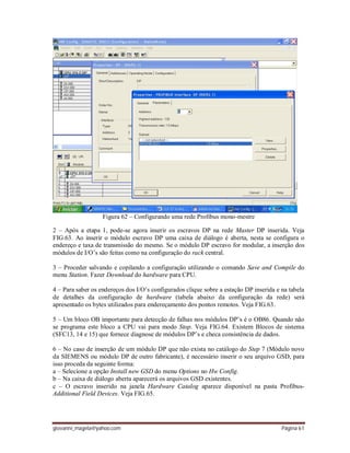 giovanni_magela@yahoo.com Página 61
Figura 62 – Configurando uma rede Profibus mono-mestre
2 – Após a etapa 1, pode-se agora inserir os escravos DP na rede Master DP inserida. Veja
FIG.63. Ao inserir o módulo escravo DP uma caixa de diálogo é aberta, nesta se configura o
endereço e taxa de transmissão do mesmo. Se o módulo DP escravo for modular, a inserção dos
módulos de I/O’s são feitas como na configuração do rack central.
3 – Proceder salvando e copilando a configuração utilizando o comando Save and Compile do
menu Station. Fazer Download do hardware para CPU.
4 – Para saber os endereços dos I/O’s configurados clique sobre a estação DP inserida e na tabela
de detalhes da configuração de hardware (tabela abaixo da configuração da rede) será
apresentado os bytes utilizados para endereçamento dos pontos remotos. Veja FIG.63.
5 – Um bloco OB importante para detecção de falhas nos módulos DP’s é o OB86. Quando não
se programa este bloco a CPU vai para modo Stop. Veja FIG.64. Existem Blocos de sistema
(SFC13, 14 e 15) que fornece diagnose de módulos DP’s e checa consistência de dados.
6 – No caso de inserção de um módulo DP que não exista no catálogo do Step 7 (Módulo novo
da SIEMENS ou módulo DP de outro fabricante), é necessário inserir o seu arquivo GSD, para
isso proceda da seguinte forma:
a – Selecione a opção Install new GSD do menu Options no Hw Config.
b – Na caixa de diálogo aberta aparecerá os arquivos GSD existentes.
c – O escravo inserido na janela Hardware Catalog aparece disponível na pasta Profibus-
Additional Field Devices. Veja FIG.65.
 