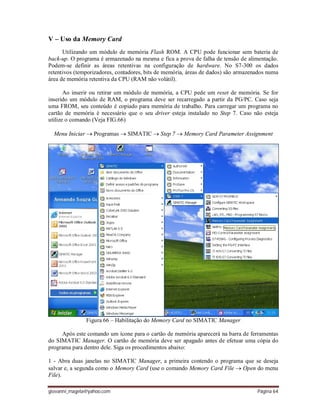 giovanni_magela@yahoo.com Página 64
V – Uso da Memory Card
Utilizando um módulo de memória Flash ROM. A CPU pode funcionar sem bateria de
back-up. O programa é armazenado na mesma e fica a prova de falha de tensão de alimentação.
Podem-se definir as áreas retentivas na configuração de hardware. No S7-300 os dados
retentivos (temporizadores, contadores, bits de memória, áreas de dados) são armazenados numa
área de memória retentiva da CPU (RAM não volátil).
Ao inserir ou retirar um módulo de memória, a CPU pede um reset de memória. Se for
inserido um módulo de RAM, o programa deve ser recarregado a partir da PG/PC. Caso seja
uma FROM, seu conteúdo é copiado para memória de trabalho. Para carregar um programa no
cartão de memória é necessário que o seu driver esteja instalado no Step 7. Caso não esteja
utilize o comando (Veja FIG.66)
Menu Iniciar  Programas  SIMATIC  Step 7  Memory Card Parameter Assignment
Figura 66 – Habilitação do Memory Card no SIMATIC Manager
Após este comando um ícone para o cartão de memória aparecerá na barra de ferramentas
do SIMATIC Manager. O cartão de memória deve ser apagado antes de efetuar uma cópia do
programa para dentro dele. Siga os procedimentos abaixo:
1 - Abra duas janelas no SIMATIC Manager, a primeira contendo o programa que se deseja
salvar e, a segunda como o Memory Card (use o comando Memory Card File  Open do menu
File).
 