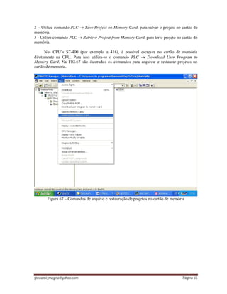 giovanni_magela@yahoo.com Página 65
2 – Utilize comando PLC  Save Project on Memory Card, para salvar o projeto no cartão de
memória.
3 - Utilize comando PLC  Retrieve Project from Memory Card, para ler o projeto no cartão de
memória.
Nas CPU’s S7-400 (por exemplo a 416), é possível escrever no cartão de memória
diretamente na CPU. Para isso utiliza-se o comando PLC  Download User Program to
Memory Card. Na FIG.67 são ilustrados os comandos para arquivar e restaurar projetos no
cartão de memória.
Figura 67 – Comandos de arquivo e restauração de projetos no cartão de memória
 