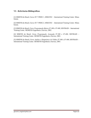 giovanni_magela@yahoo.com Página 66
VI – Referências Bibliográficas
[1] SIMENS do Brasil; Curso ST-7 PROG 1, SIMATEC – International Training Center. Minas
Gerais.
[2] SIMENS do Brasil; Curso ST-7 PROG 2, SIMATEC – International Training Center. Minas
Gerais.
[3] SIMENS do Brasil; Curso Programação Básica S7-300 e S7-400, SINTRAIN – International
Training Center. SIEMENS Engenharia e Service, 2003.
[4] SIMENS do Brasil; Curso Programação Avançada S7-300 e S7-400, SINTRAIN –
International Training Center. SIEMENS Engenharia e Service, 2003.
[5] SIMENS do Brasil; Curso Análise e Diagnóstico de Falhas S7-300 e S7-400, SINTRAIN –
International Training Center. SIEMENS Engenharia e Service, 2003.
 