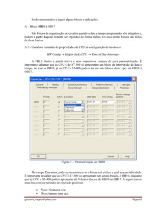 giovanni_magela@yahoo.com Página 8
Serão apresentados a seguir alguns blocos e aplicações.
A – Bloco OB10 á OB17
São blocos de organização executados quando a data e tempo programados são atingidos e,
podem a partir daquele instante ser repetidos de forma cíclica. Os usos destes blocos são feitos
de duas formas:
A.1 - Usando o comando de propriedades da CPU na configuração de hardware.
HW Config  (duplo click) CPU  Time of Day Interrupts
A FIG.1 ilustra a janela aberta e seus respectivos campos de para parametrização. É
importante salientar que as CPU´s do S7-300 só apresentam um bloco de interrupção de data e
tempo, no caso o OB10, já as CPU’s S7-400 podem ter até oito blocos deste tipo, do OB10 á
OB17.
Figura 1 – Parametrização do OB10
No campo Execution, pode-se parametrizar se o bloco será cíclico e qual sua periodicidade.
É importante ressaltar que as CPU´s S7-300 só apresentam um destes blocos, o OB10, enquanto
que as CPU’s S7-400 podem apresentar até 8 destes blocos, do OB10 ao OB17. A seguir tem-se
uma lista com os períodos de repetição possíveis.
 None: Nenhuma vez;
 Once:Apenas uma vez;
 