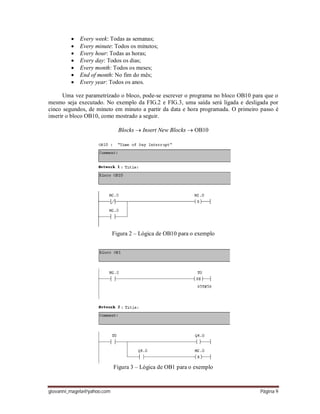 giovanni_magela@yahoo.com Página 9
 Every week: Todas as semanas;
 Every minute: Todos os minutos;
 Every hour: Todas as horas;
 Every day: Todos os dias;
 Every month: Todos os meses;
 End of month: No fim do mês;
 Every year: Todos os anos.
Uma vez parametrizado o bloco, pode-se escrever o programa no bloco OB10 para que o
mesmo seja executado. No exemplo da FIG.2 e FIG.3, uma saída será ligada e desligada por
cinco segundos, de minuto em minuto a partir da data e hora programada. O primeiro passo é
inserir o bloco OB10, como mostrado a seguir.
Blocks  Insert New Blocks  OB10
Figura 2 – Lógica de OB10 para o exemplo
Figura 3 – Lógica de OB1 para o exemplo
 
