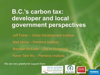 B.C.’s carbon tax:
developer and local
government perspectives
Jeff Fisher – Urban Development Institute
Matt Horne – Pembina Institute
Brendan McEwan – City of Richmond
Karen Tam Wu – Pembina Institute
We are very grateful for support from:
 