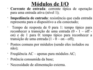 Módulos de I/O
•
Corrente de entrada: corrente típica de operação
para uma entrada ativa (nível 1);
•
Impedância de entrada: resistência que cada entrada
representa para o dispositivo a ela conectado;
•
Tempo de resposta de 0 para 1: tempo típico para
reconhecer a transição de uma entrada (0 - 1 – off -
on) e de 1 para 0: tempo típico para reconhecer a
transição de uma entrada (1 - 0 – on - off);
•
Pontos comuns por módulos (sendo eles isolados ou
não);
•
Freqüência AC – apenas para módulos AC;
•
Potência consumida da base;
•
Necessidade de alimentação externa.
 