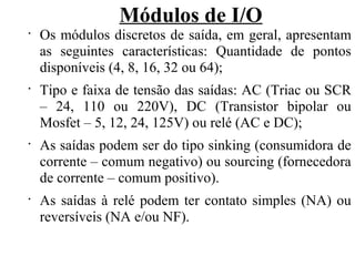 Módulos de I/O
•
Os módulos discretos de saída, em geral, apresentam
as seguintes características: Quantidade de pontos
disponíveis (4, 8, 16, 32 ou 64);
•
Tipo e faixa de tensão das saídas: AC (Triac ou SCR
– 24, 110 ou 220V), DC (Transistor bipolar ou
Mosfet – 5, 12, 24, 125V) ou relé (AC e DC);
•
As saídas podem ser do tipo sinking (consumidora de
corrente – comum negativo) ou sourcing (fornecedora
de corrente – comum positivo).
•
As saídas à relé podem ter contato simples (NA) ou
reversíveis (NA e/ou NF).
 