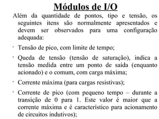 Módulos de I/O
Além da quantidade de pontos, tipo e tensão, os
seguintes itens são normalmente apresentados e
devem ser observados para uma configuração
adequada:
•
Tensão de pico, com limite de tempo;
•
Queda de tensão (tensão de saturação), indica a
tensão medida entre um ponto de saída (enquanto
acionado) e o comum, com carga máxima;
•
Corrente máxima (para cargas resistivas);
•
Corrente de pico (com pequeno tempo – durante a
transição de 0 para 1. Este valor é maior que a
corrente máxima e é característico para acionamento
de circuitos indutivos);
 