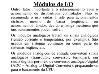 Módulos de I/O
•
Outro fator importante é o relacionamento com o
acionamento de dispositivos controlados. Não se
recomenda o uso saídas à relé para acionamentos
cíclicos, mesmo de baixa freqüência, ou
acionamentos rápidos, devido a fadiga mecânica que
tais acionamentos podem sofrer.
•
Os módulos analógicos tratam os sinais analógicos
(tensão corrente e temperatura, por exemplo). São
usados em sistemas contínuos ou como parte de
sistemas seqüenciais.
•
Os módulos analógicos de entrada convertem sinais
analógicos (transdutor, conversor, termopar), em
sinais digitais por meio de conversor analógico/digital
(ADC – Analog to Digital Converter), preparando-os
para o barramento da CPU.
 