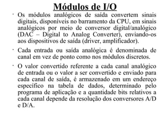 Módulos de I/O
•
Os módulos analógicos de saída convertem sinais
digitais, disponíveis no barramento da CPU, em sinais
analógicos por meio de conversor digital/analógico
(DAC – Digital to Analog Converter), enviando-os
aos dispositivos de saída (driver, amplificador).
•
Cada entrada ou saída analógica é denominada de
canal em vez de ponto como nos módulos discretos.
•
O valor convertido referente a cada canal analógico
de entrada ou o valor a ser convertido e enviado para
cada canal de saída, é armazenado em um endereço
específico na tabela de dados, determinado pelo
programa de aplicação e a quantidade bits relativos a
cada canal depende da resolução dos conversores A/D
e D/A.
 