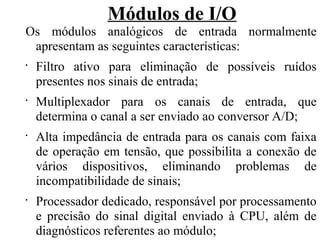 Módulos de I/O
Os módulos analógicos de entrada normalmente
apresentam as seguintes características:
•
Filtro ativo para eliminação de possíveis ruídos
presentes nos sinais de entrada;
•
Multiplexador para os canais de entrada, que
determina o canal a ser enviado ao conversor A/D;
•
Alta impedância de entrada para os canais com faixa
de operação em tensão, que possibilita a conexão de
vários dispositivos, eliminando problemas de
incompatibilidade de sinais;
•
Processador dedicado, responsável por processamento
e precisão do sinal digital enviado à CPU, além de
diagnósticos referentes ao módulo;
 