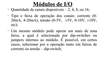 Módulos de I/O
•
Quantidade de canais disponíveis – 2, 4, 8, ou 16;
•
Tipo e faixa de operação dos canais: corrente (0-
20mA, 4-20mA), tensão (0-5V, ±5V, 0-10V, ±10V,
etc);
•
Um mesmo módulo pode operar em mais de uma
faixa, a qual é selecionada por dip-switches ou
jumpers internos ao módulo. É possível, em certos
casos, selecionar por a operação tanto em faixas de
corrente ou tensão – dip-switch;
 
