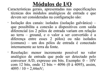 Módulos de I/O
Características gerais, apresentadas nas especificações
técnicas dos módulos analógicos de entrada e que
devem ser consideradas na configuração são:
•
Isolação dos canais: isolados (isolação galvânica) –
que possibilita a conexão a dispositivos com saída
diferencial (os 2 pólos de entrada variam em relação
ao terra – ground, e o valor a ser convertido é a
diferença entre esses 2 pólos) ou não isolados
(comuns) – um dos pólos de entrada é conectado
internamente ao terra da fonte.
•
Resolução: menor incremento possível no valor
analógico de entrada que pode ser detectado pelo
conversor A/D, expresso em bits. Exemplo: 0 – 10V
com 12 bits, onde 12 bits = 4096 (0 à 4095), assim,
4095 / 10 = 2,44mV;
 
