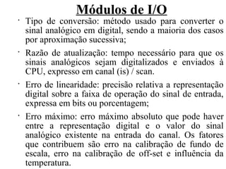 Módulos de I/O
•
Tipo de conversão: método usado para converter o
sinal analógico em digital, sendo a maioria dos casos
por aproximação sucessiva;
•
Razão de atualização: tempo necessário para que os
sinais analógicos sejam digitalizados e enviados à
CPU, expresso em canal (is) / scan.
•
Erro de linearidade: precisão relativa a representação
digital sobre a faixa de operação do sinal de entrada,
expressa em bits ou porcentagem;
•
Erro máximo: erro máximo absoluto que pode haver
entre a representação digital e o valor do sinal
analógico existente na entrada do canal. Os fatores
que contribuem são erro na calibração de fundo de
escala, erro na calibração de off-set e influência da
temperatura.
 