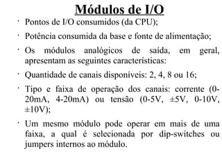 Módulos de I/O
•
Pontos de I/O consumidos (da CPU);
•
Potência consumida da base e fonte de alimentação;
•
Os módulos analógicos de saída, em geral,
apresentam as seguintes características:
•
Quantidade de canais disponíveis: 2, 4, 8 ou 16;
•
Tipo e faixa de operação dos canais: corrente (0-
20mA, 4-20mA) ou tensão (0-5V, ±5V, 0-10V,
±10V);
•
Um mesmo módulo pode operar em mais de uma
faixa, a qual é selecionada por dip-switches ou
jumpers internos ao módulo.
 