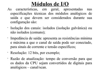 Módulos de I/O
As características, em geral, apresentadas nas
especificações técnicas dos módulos analógicos de
saída e que devem ser considerados durante sua
configuração são:
•
Isolação dos canais: isolados (isolação galvânica) ou
não isolados (comuns);
•
Impedância de saída: apresenta as resistências mínima
e máxima a que o canal de saída pode ser conectado,
para sinais de corrente e tensão específicos;
•
Resolução: 12 bits, por exemplo;
•
Razão de atualização: tempo de conversão para que
os dados da CPU sejam convertidos de digitais para
analógicos – canal/scan.
 