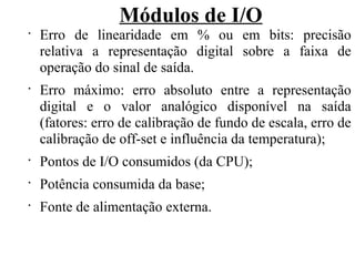 Módulos de I/O
•
Erro de linearidade em % ou em bits: precisão
relativa a representação digital sobre a faixa de
operação do sinal de saída.
•
Erro máximo: erro absoluto entre a representação
digital e o valor analógico disponível na saída
(fatores: erro de calibração de fundo de escala, erro de
calibração de off-set e influência da temperatura);
•
Pontos de I/O consumidos (da CPU);
•
Potência consumida da base;
•
Fonte de alimentação externa.
 