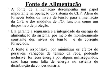 Fonte de Alimentação
•
A fonte de alimentação desempenha um papel
importante na operação do sistema de CLP. Além de
fornecer todos os níveis de tensão para alimentação
da CPU e dos módulos de I/O, funciona como um
dispositivo de proteção.
•
Ela garante a segurança e a integridade da energia de
alimentação do sistema, por meio do monitoramento
constante dos níveis de tensão e de corrente
fornecidos.
•
A fonte é responsável por minimizar os efeitos de
possíveis variações de tensão da rede, podendo
inclusive, fornecer energia por alguns milissegundos,
caso haja uma falta de energia no sistema de
distribuição da concessionária.
 