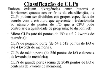 Classificação de CLPs
Embora existam divergências entre autores e
fabricantes quanto aos critérios de classificação, os
CLPs podem ser divididos em grupos específicos de
acordo com a estrutura que apresentem (relacionada
ao número de pontos de I/O que a CPU pode
controlar e a quantidade de programação disponível):
•
Micro CLPs (até 64 pontos de I/O e até 2 kwords de
memória);
•
CLPs de pequeno porte (de 64 à 512 pontos de I/O e
até 4 kwords de memória);
•
CLPs de médio porte (de 256 pontos de I/O e dezenas
de kwords de memória);
•
CLPs de grande porte (acima de 2048 pontos de I/O e
centenas de kwords de memória).
 