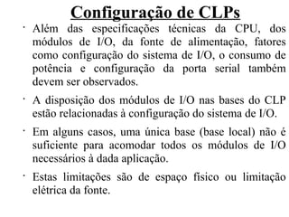 Configuração de CLPs
•
Além das especificações técnicas da CPU, dos
módulos de I/O, da fonte de alimentação, fatores
como configuração do sistema de I/O, o consumo de
potência e configuração da porta serial também
devem ser observados.
•
A disposição dos módulos de I/O nas bases do CLP
estão relacionadas à configuração do sistema de I/O.
•
Em alguns casos, uma única base (base local) não é
suficiente para acomodar todos os módulos de I/O
necessários à dada aplicação.
•
Estas limitações são de espaço físico ou limitação
elétrica da fonte.
 