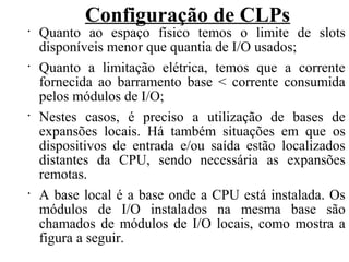 Configuração de CLPs
•
Quanto ao espaço físico temos o limite de slots
disponíveis menor que quantia de I/O usados;
•
Quanto a limitação elétrica, temos que a corrente
fornecida ao barramento base < corrente consumida
pelos módulos de I/O;
•
Nestes casos, é preciso a utilização de bases de
expansões locais. Há também situações em que os
dispositivos de entrada e/ou saída estão localizados
distantes da CPU, sendo necessária as expansões
remotas.
•
A base local é a base onde a CPU está instalada. Os
módulos de I/O instalados na mesma base são
chamados de módulos de I/O locais, como mostra a
figura a seguir.
 