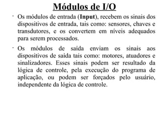 Módulos de I/O
•
Os módulos de entrada (Input), recebem os sinais dos
dispositivos de entrada, tais como: sensores, chaves e
transdutores, e os convertem em níveis adequados
para serem processados.
•
Os módulos de saída enviam os sinais aos
dispositivos de saída tais como: motores, atuadores e
sinalizadores. Esses sinais podem ser resultado da
lógica de controle, pela execução do programa de
aplicação, ou podem ser forçados pelo usuário,
independente da lógica de controle.
 